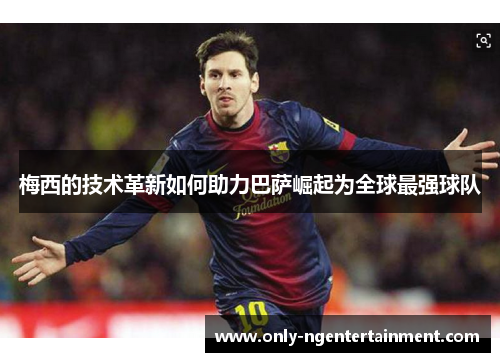 梅西的技术革新如何助力巴萨崛起为全球最强球队 梅西的技术革新如何助力巴萨崛起为全球最强球队