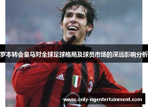 罗本转会皇马对全球足球格局及球员市场的深远影响分析 罗本转会皇马对全球足球格局及球员市场的深远影响分析