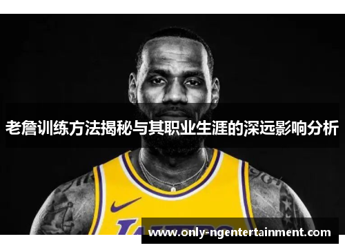 老詹训练方法揭秘与其职业生涯的深远影响分析 老詹训练方法揭秘与其职业生涯的深远影响分析
