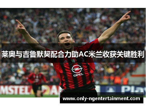 莱奥与吉鲁默契配合力助AC米兰收获关键胜利 莱奥与吉鲁默契配合力助AC米兰收获关键胜利