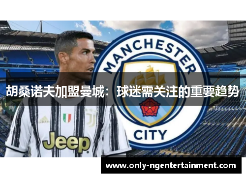 胡桑诺夫加盟曼城：球迷需关注的重要趋势