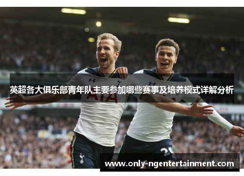 英超各大俱乐部青年队主要参加哪些赛事及培养模式详解分析 英超各大俱乐部青年队主要参加哪些赛事及培养模式详解分析