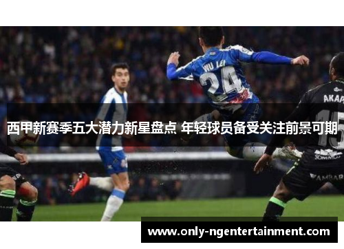西甲新赛季五大潜力新星盘点 年轻球员备受关注前景可期
