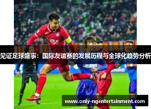 见证足球盛事：国际友谊赛的发展历程与全球化趋势分析