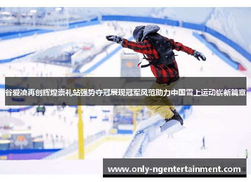 谷爱凌再创辉煌崇礼站强势夺冠展现冠军风范助力中国雪上运动崭新篇章