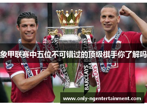 象甲联赛中五位不可错过的顶级棋手你了解吗
