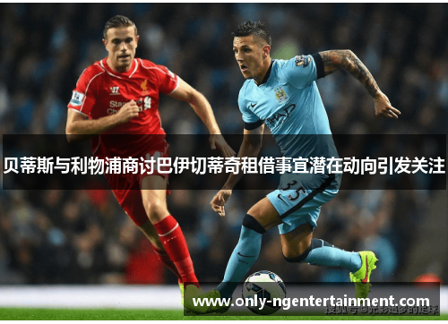 贝蒂斯与利物浦商讨巴伊切蒂奇租借事宜潜在动向引发关注