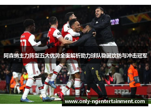 阿森纳主力阵型五大优势全面解析助力球队稳固攻防与冲击冠军 阿森纳主力阵型五大优势全面解析助力球队稳固攻防与冲击冠军