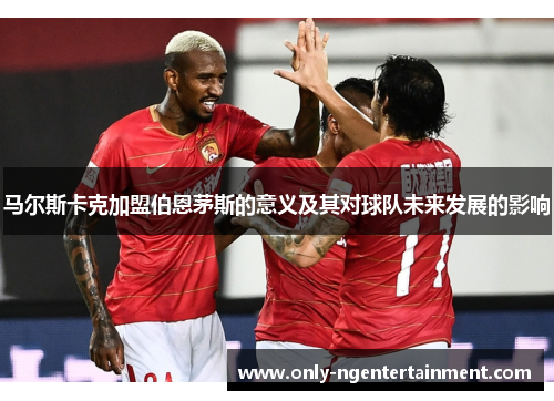 马尔斯卡克加盟伯恩茅斯的意义及其对球队未来发展的影响 马尔斯卡克加盟伯恩茅斯的意义及其对球队未来发展的影响