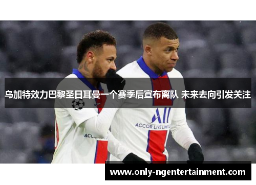 乌加特效力巴黎圣日耳曼一个赛季后宣布离队 未来去向引发关注