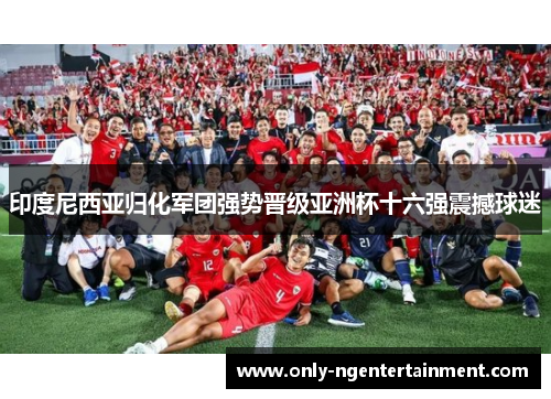 印度尼西亚归化军团强势晋级亚洲杯十六强震撼球迷